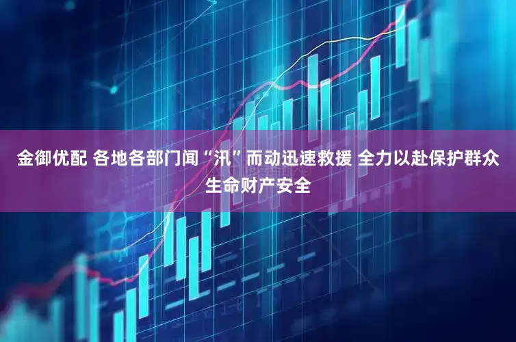 金御优配 各地各部门闻“汛”而动迅速救援 全力以赴保护群众生命财产安全