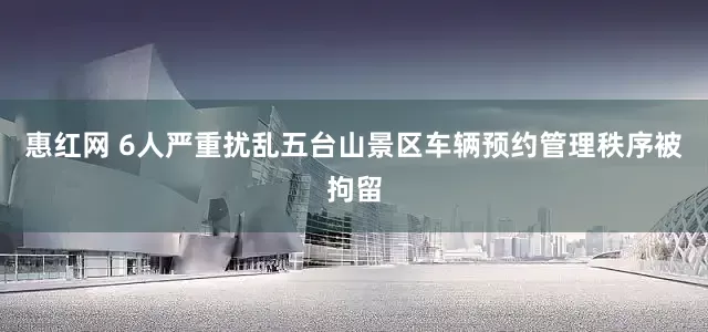 惠红网 6人严重扰乱五台山景区车辆预约管理秩序被拘留