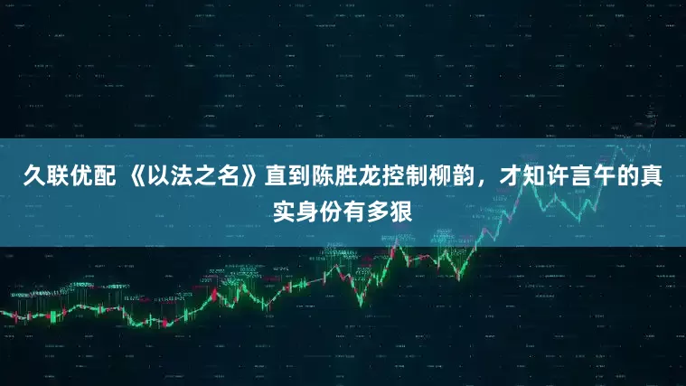 久联优配 《以法之名》直到陈胜龙控制柳韵，才知许言午的真实身份有多狠
