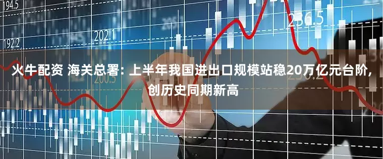 火牛配资 海关总署: 上半年我国进出口规模站稳20万亿元台阶, 创历史同期新高