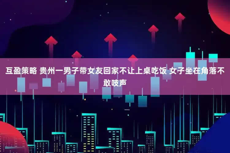 互盈策略 贵州一男子带女友回家不让上桌吃饭 女子坐在角落不敢吱声