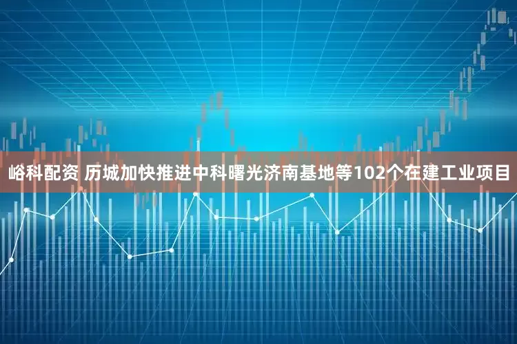 峪科配资 历城加快推进中科曙光济南基地等102个在建工业项目