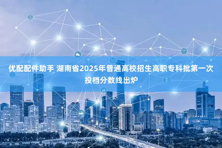 优配配件助手 湖南省2025年普通高校招生高职专科批第一次投档分数线出炉