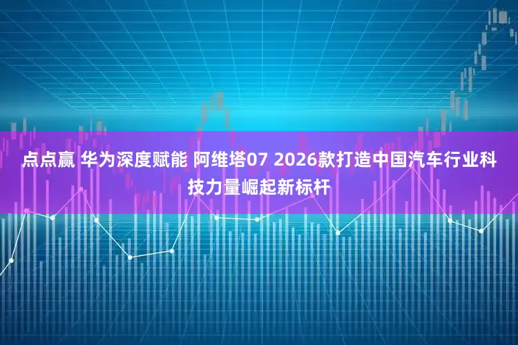 点点赢 华为深度赋能 阿维塔07 2026款打造中国汽车行业科技力量崛起新标杆