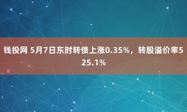 钱投网 5月7日东时转债上涨0.35%，转股溢价率525.1%