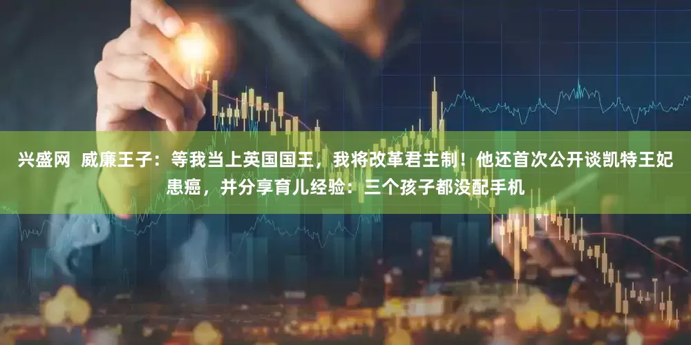 兴盛网  威廉王子：等我当上英国国王，我将改革君主制！他还首次公开谈凯特王妃患癌，并分享育儿经验：三个孩子都没配手机