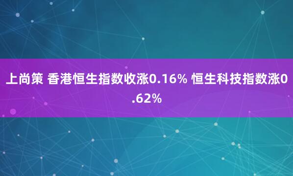 上尚策 香港恒生指数收涨0.16% 恒生科技指数涨0.62%